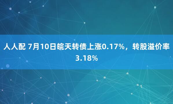 人人配 7月10日皖天转债上涨0.17%，转股溢价率3.18%