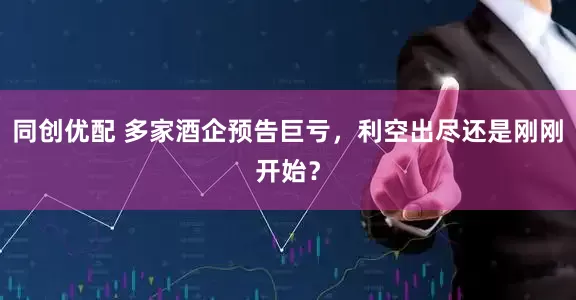 同创优配 多家酒企预告巨亏，利空出尽还是刚刚开始？