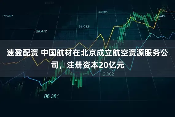 速盈配资 中国航材在北京成立航空资源服务公司，注册资本20亿元