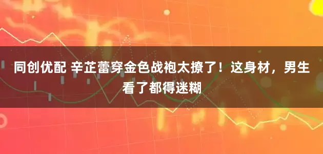 同创优配 辛芷蕾穿金色战袍太撩了!这身材,男生看了都得迷糊