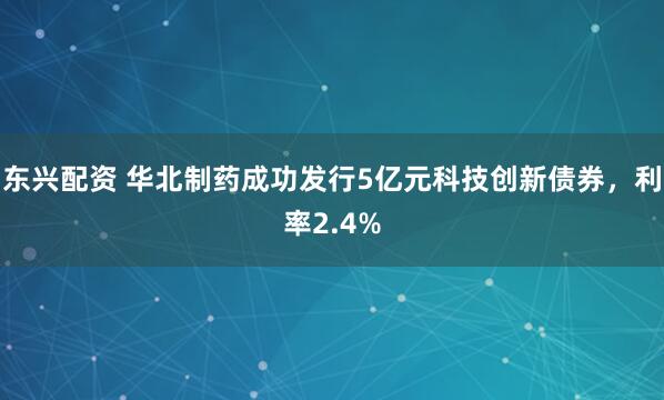 东兴配资 华北制药成功发行5亿元科技创新债券，利率2.4%