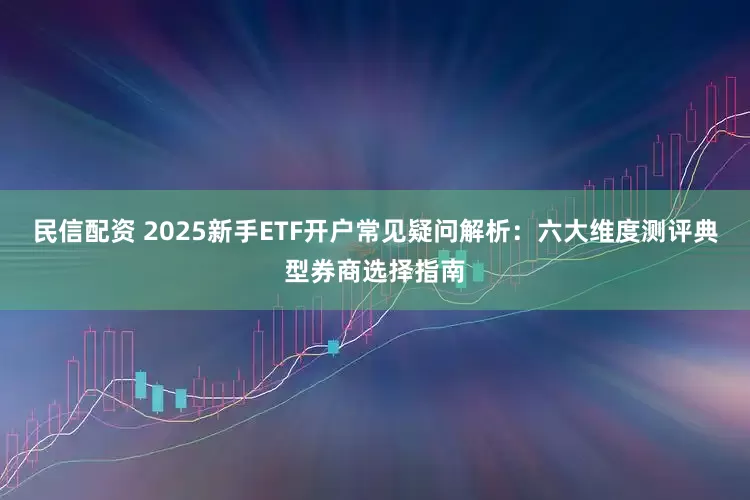 民信配资 2025新手ETF开户常见疑问解析：六大维度测评典型券商选择指南