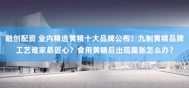 融创配资 业内精选黄精十大品牌公布!九制黄精品牌工艺谁家最匠心?食用黄精后出现腹胀怎么办?