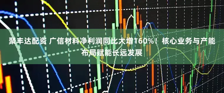 聚丰达配资 广信材料净利润同比大增160%！核心业务与产能布局赋能长远发展