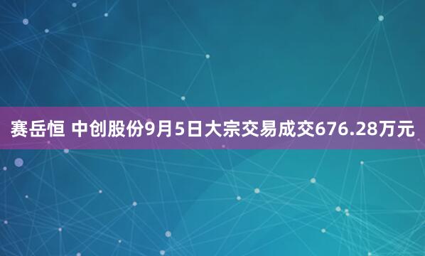赛岳恒 中创股份9月5日大宗交易成交676.28万元